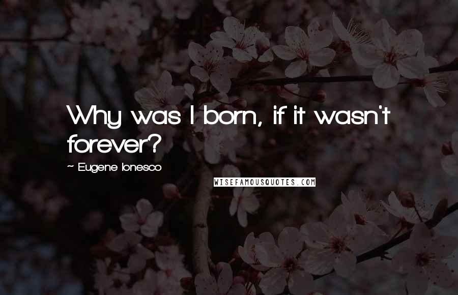 Eugene Ionesco Quotes: Why was I born, if it wasn't forever?