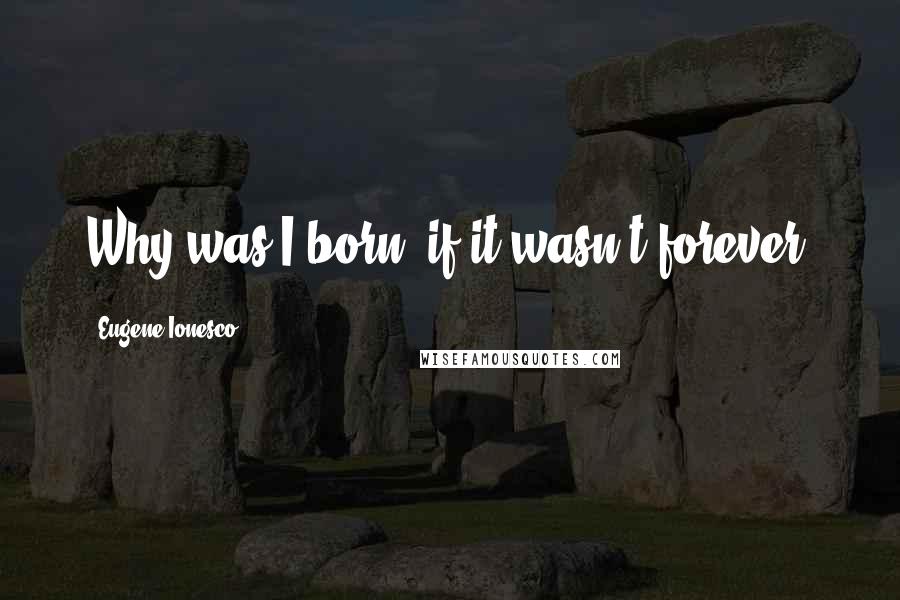 Eugene Ionesco Quotes: Why was I born, if it wasn't forever?