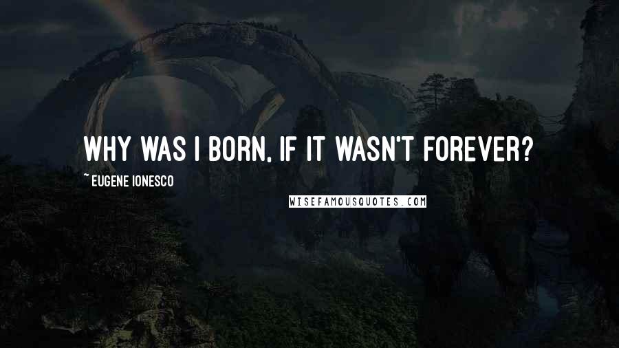 Eugene Ionesco Quotes: Why was I born, if it wasn't forever?