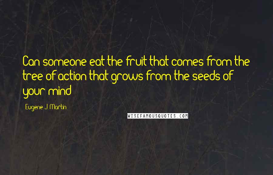 Eugene J. Martin Quotes: Can someone eat the fruit that comes from the tree of action that grows from the seeds of your mind?