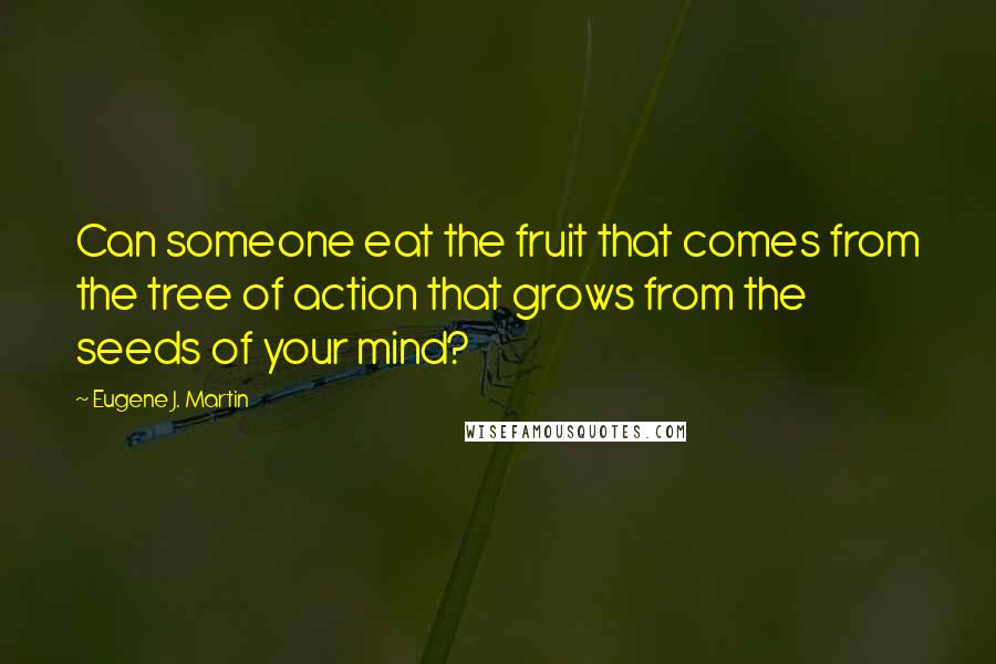 Eugene J. Martin Quotes: Can someone eat the fruit that comes from the tree of action that grows from the seeds of your mind?