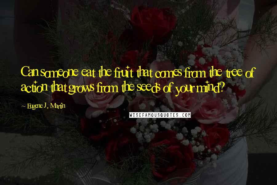 Eugene J. Martin Quotes: Can someone eat the fruit that comes from the tree of action that grows from the seeds of your mind?