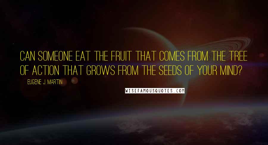 Eugene J. Martin Quotes: Can someone eat the fruit that comes from the tree of action that grows from the seeds of your mind?