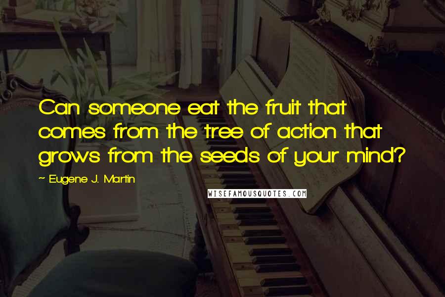 Eugene J. Martin Quotes: Can someone eat the fruit that comes from the tree of action that grows from the seeds of your mind?