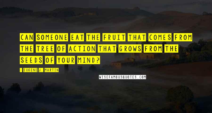 Eugene J. Martin Quotes: Can someone eat the fruit that comes from the tree of action that grows from the seeds of your mind?
