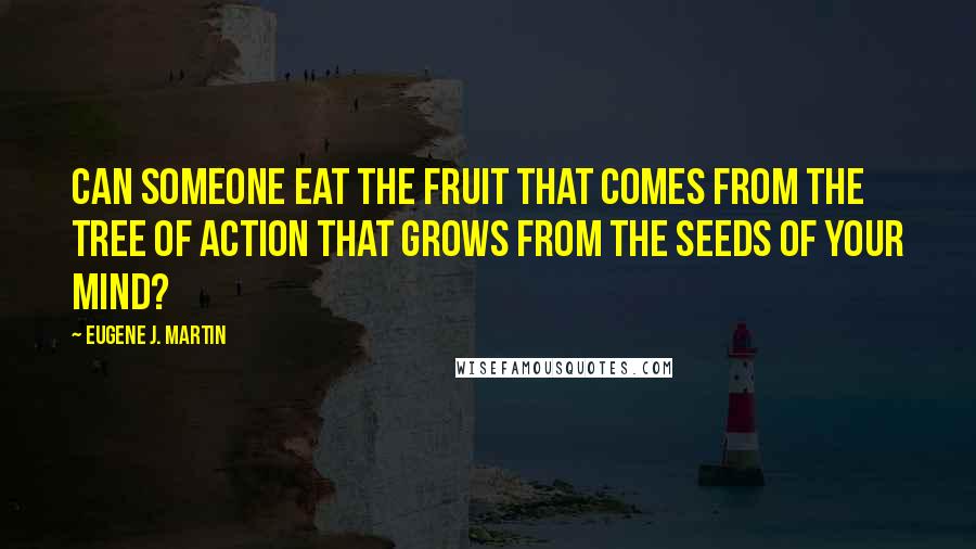 Eugene J. Martin Quotes: Can someone eat the fruit that comes from the tree of action that grows from the seeds of your mind?