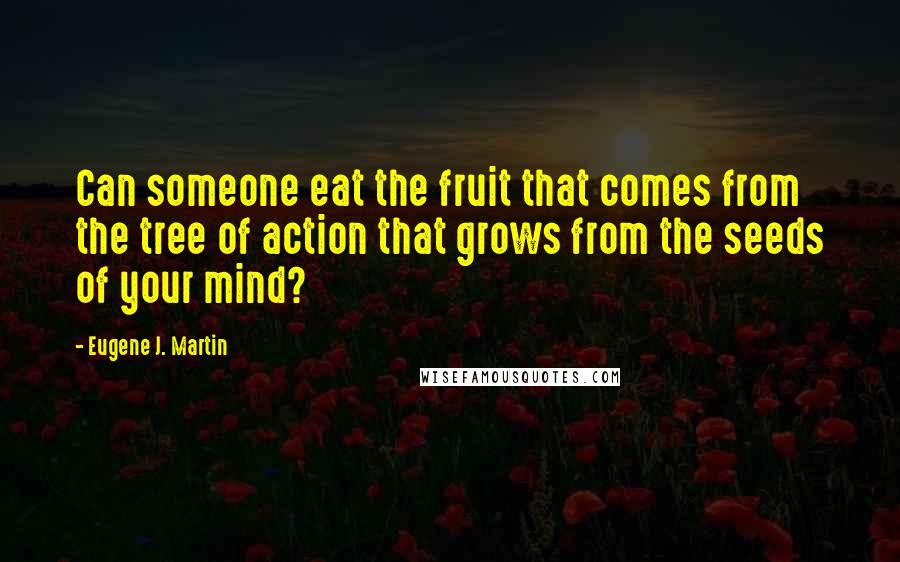 Eugene J. Martin Quotes: Can someone eat the fruit that comes from the tree of action that grows from the seeds of your mind?