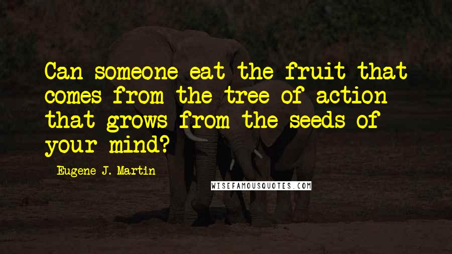 Eugene J. Martin Quotes: Can someone eat the fruit that comes from the tree of action that grows from the seeds of your mind?