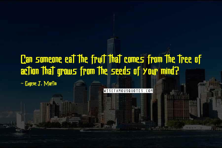 Eugene J. Martin Quotes: Can someone eat the fruit that comes from the tree of action that grows from the seeds of your mind?