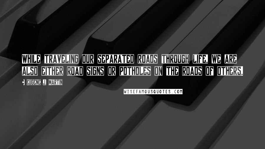 Eugene J. Martin Quotes: While traveling our separated roads through life, we are also either road signs or potholes on the roads of others.