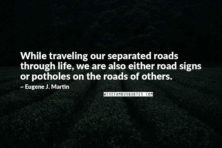 Eugene J. Martin Quotes: While traveling our separated roads through life, we are also either road signs or potholes on the roads of others.