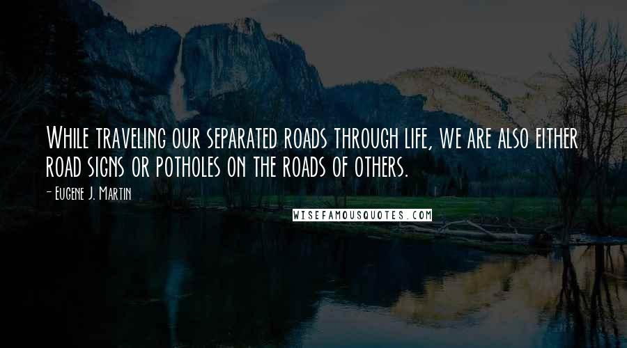 Eugene J. Martin Quotes: While traveling our separated roads through life, we are also either road signs or potholes on the roads of others.