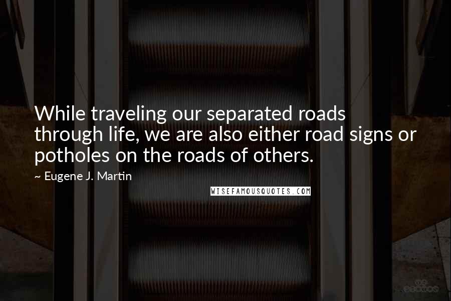 Eugene J. Martin Quotes: While traveling our separated roads through life, we are also either road signs or potholes on the roads of others.