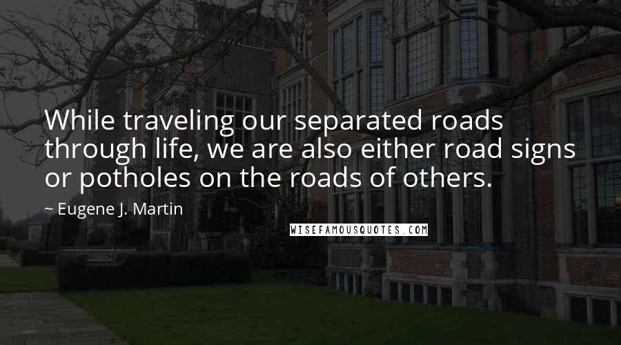 Eugene J. Martin Quotes: While traveling our separated roads through life, we are also either road signs or potholes on the roads of others.