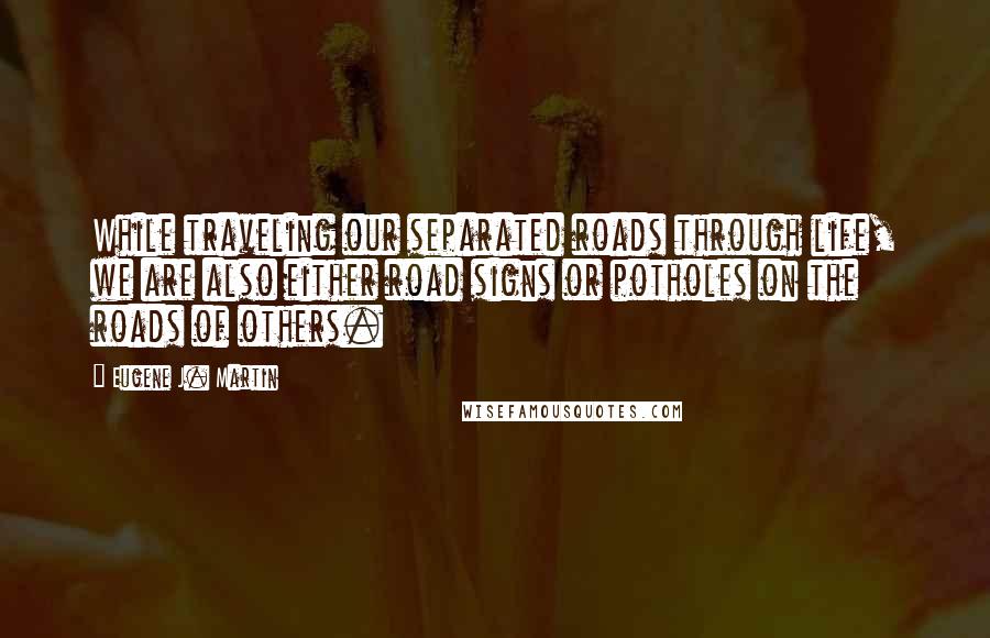 Eugene J. Martin Quotes: While traveling our separated roads through life, we are also either road signs or potholes on the roads of others.