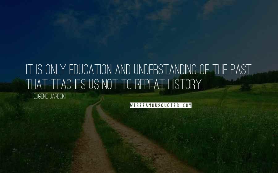 Eugene Jarecki Quotes: It is only education and understanding of the past that teaches us not to repeat history.