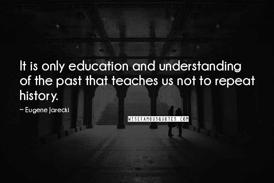 Eugene Jarecki Quotes: It is only education and understanding of the past that teaches us not to repeat history.