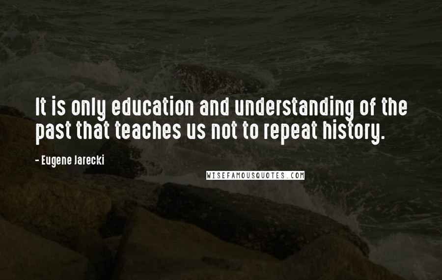 Eugene Jarecki Quotes: It is only education and understanding of the past that teaches us not to repeat history.