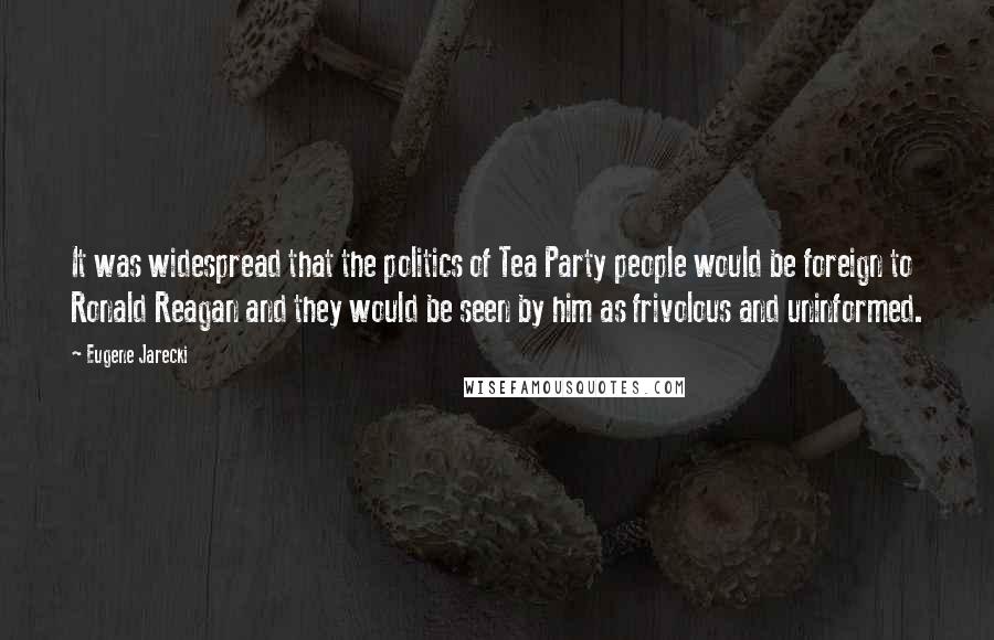 Eugene Jarecki Quotes: It was widespread that the politics of Tea Party people would be foreign to Ronald Reagan and they would be seen by him as frivolous and uninformed.