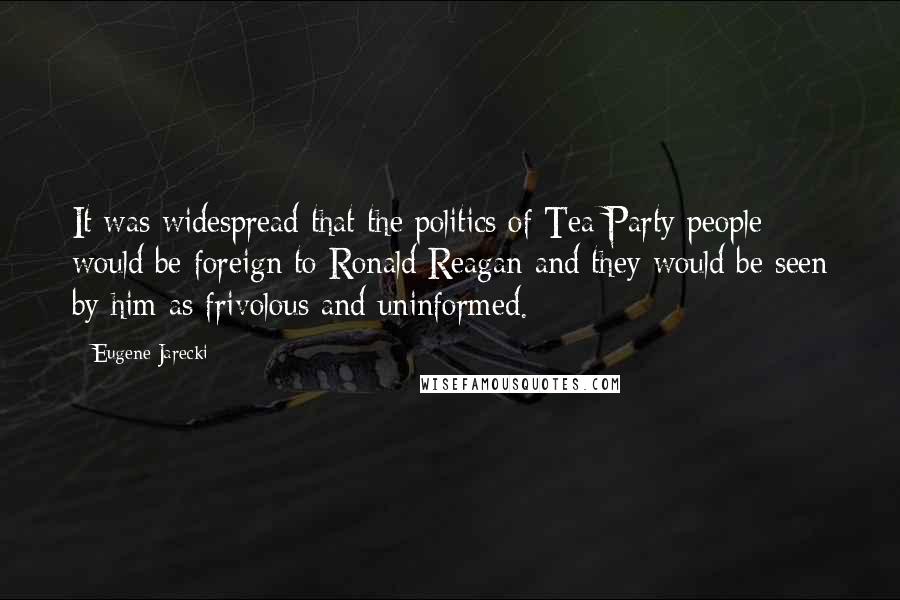 Eugene Jarecki Quotes: It was widespread that the politics of Tea Party people would be foreign to Ronald Reagan and they would be seen by him as frivolous and uninformed.