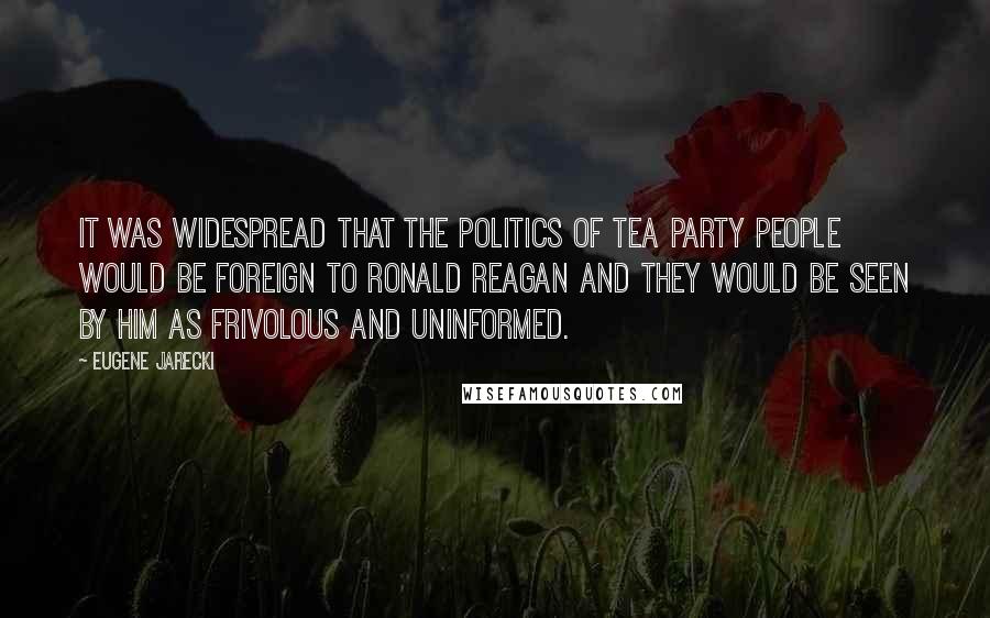 Eugene Jarecki Quotes: It was widespread that the politics of Tea Party people would be foreign to Ronald Reagan and they would be seen by him as frivolous and uninformed.