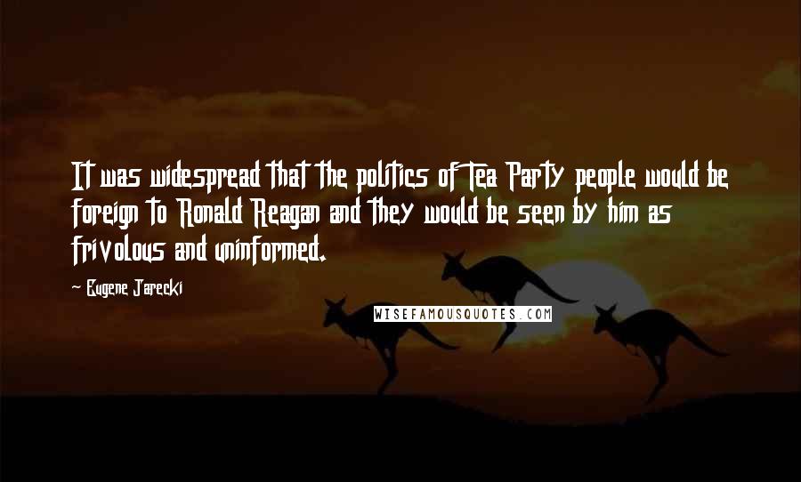 Eugene Jarecki Quotes: It was widespread that the politics of Tea Party people would be foreign to Ronald Reagan and they would be seen by him as frivolous and uninformed.