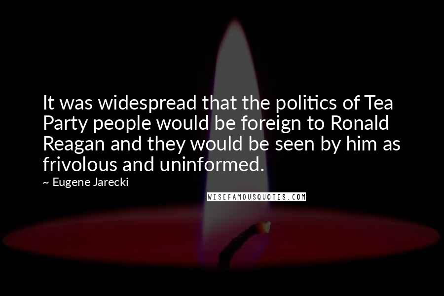 Eugene Jarecki Quotes: It was widespread that the politics of Tea Party people would be foreign to Ronald Reagan and they would be seen by him as frivolous and uninformed.