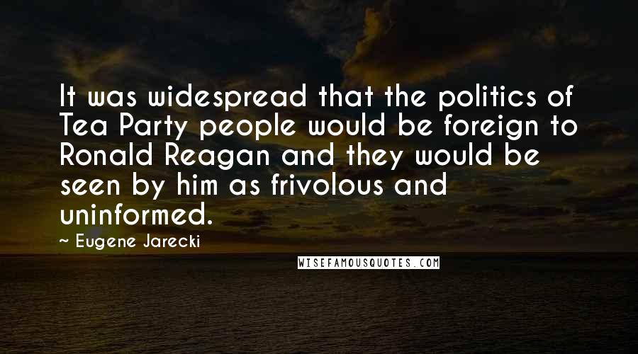 Eugene Jarecki Quotes: It was widespread that the politics of Tea Party people would be foreign to Ronald Reagan and they would be seen by him as frivolous and uninformed.