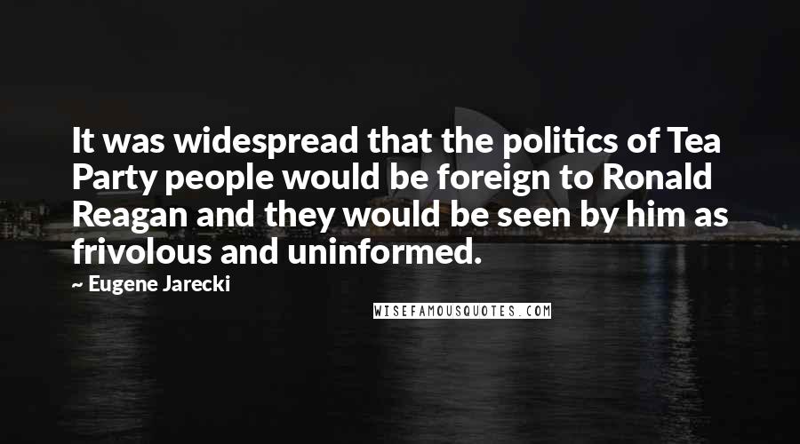 Eugene Jarecki Quotes: It was widespread that the politics of Tea Party people would be foreign to Ronald Reagan and they would be seen by him as frivolous and uninformed.