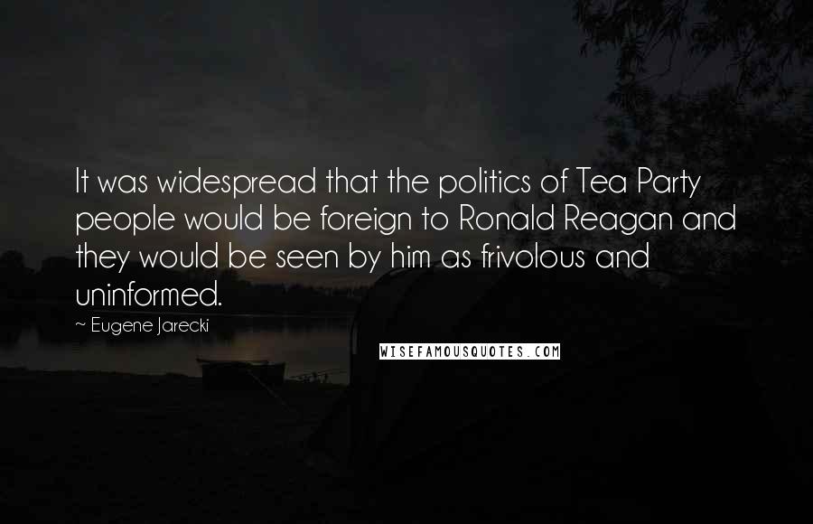 Eugene Jarecki Quotes: It was widespread that the politics of Tea Party people would be foreign to Ronald Reagan and they would be seen by him as frivolous and uninformed.