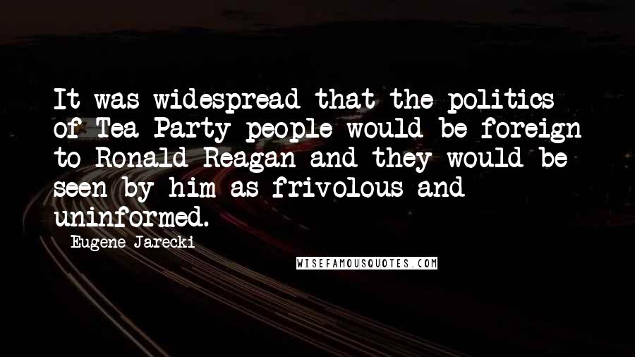 Eugene Jarecki Quotes: It was widespread that the politics of Tea Party people would be foreign to Ronald Reagan and they would be seen by him as frivolous and uninformed.