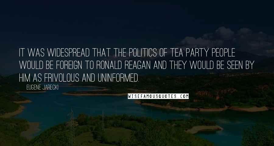 Eugene Jarecki Quotes: It was widespread that the politics of Tea Party people would be foreign to Ronald Reagan and they would be seen by him as frivolous and uninformed.