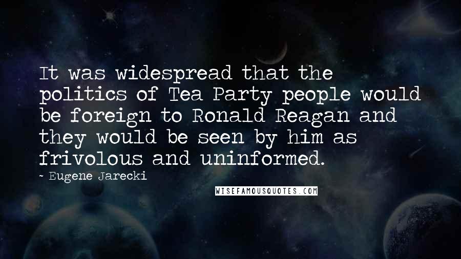Eugene Jarecki Quotes: It was widespread that the politics of Tea Party people would be foreign to Ronald Reagan and they would be seen by him as frivolous and uninformed.