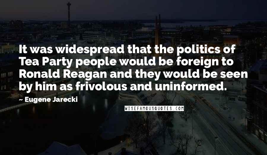 Eugene Jarecki Quotes: It was widespread that the politics of Tea Party people would be foreign to Ronald Reagan and they would be seen by him as frivolous and uninformed.