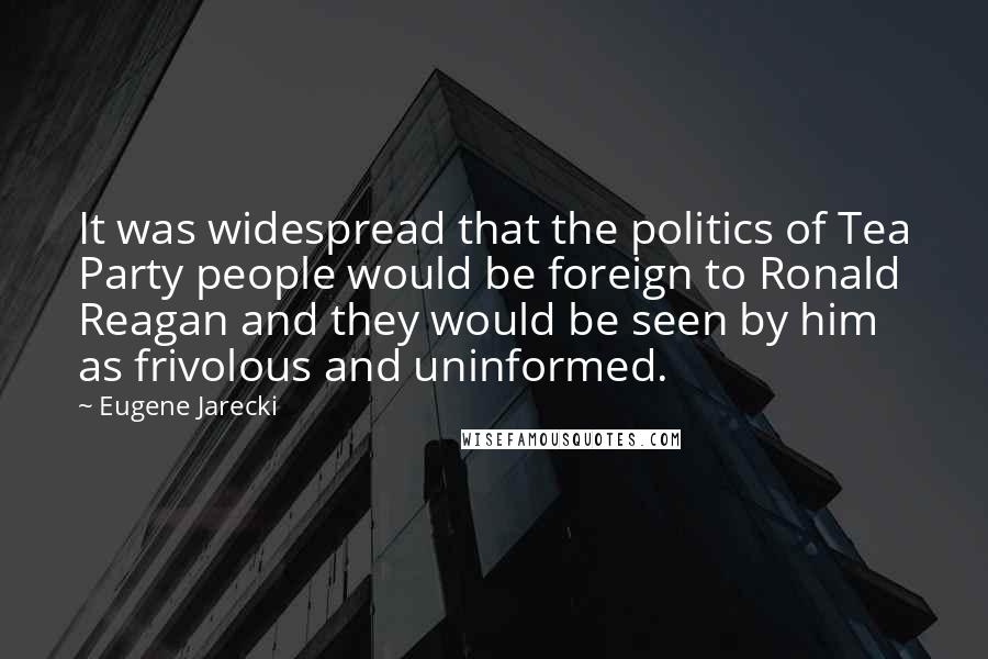 Eugene Jarecki Quotes: It was widespread that the politics of Tea Party people would be foreign to Ronald Reagan and they would be seen by him as frivolous and uninformed.