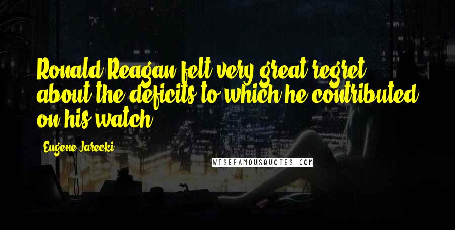 Eugene Jarecki Quotes: Ronald Reagan felt very great regret about the deficits to which he contributed on his watch.