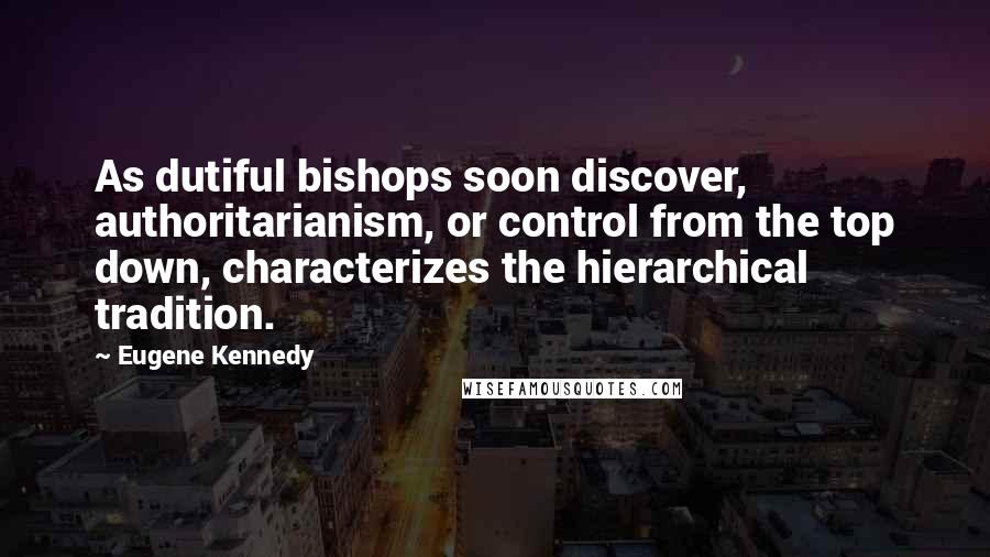 Eugene Kennedy Quotes: As dutiful bishops soon discover, authoritarianism, or control from the top down, characterizes the hierarchical tradition.