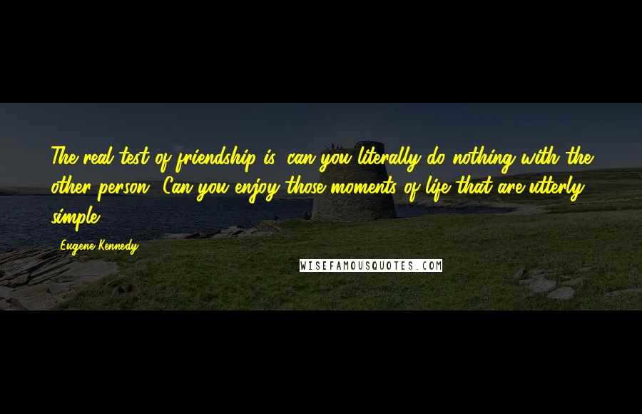 Eugene Kennedy Quotes: The real test of friendship is: can you literally do nothing with the other person? Can you enjoy those moments of life that are utterly simple?