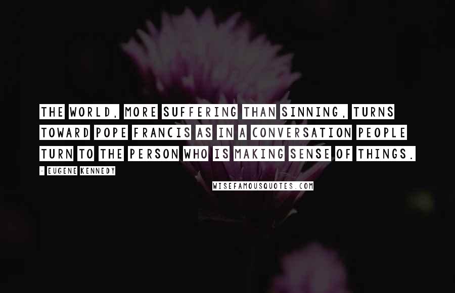 Eugene Kennedy Quotes: The world, more suffering than sinning, turns toward Pope Francis as in a conversation people turn to the person who is making sense of things.