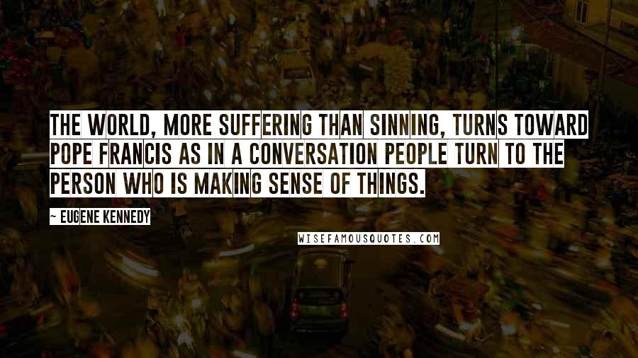 Eugene Kennedy Quotes: The world, more suffering than sinning, turns toward Pope Francis as in a conversation people turn to the person who is making sense of things.