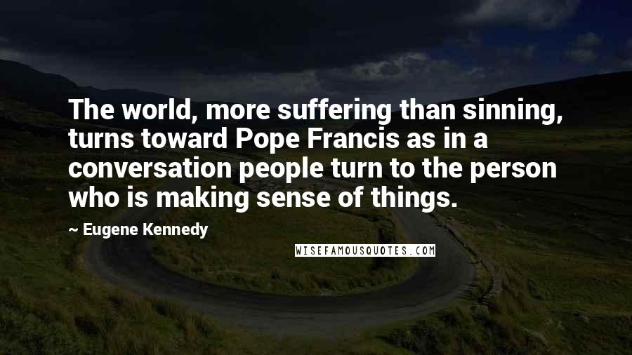 Eugene Kennedy Quotes: The world, more suffering than sinning, turns toward Pope Francis as in a conversation people turn to the person who is making sense of things.