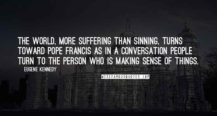 Eugene Kennedy Quotes: The world, more suffering than sinning, turns toward Pope Francis as in a conversation people turn to the person who is making sense of things.