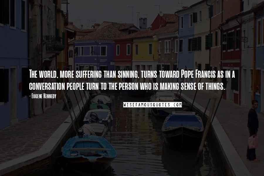 Eugene Kennedy Quotes: The world, more suffering than sinning, turns toward Pope Francis as in a conversation people turn to the person who is making sense of things.