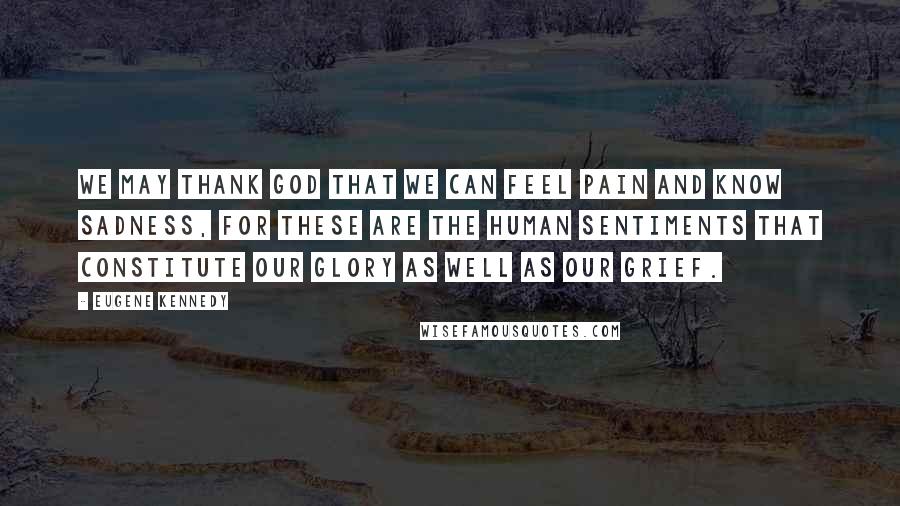 Eugene Kennedy Quotes: We may thank God that we can feel pain and know sadness, for these are the human sentiments that constitute our glory as well as our grief.