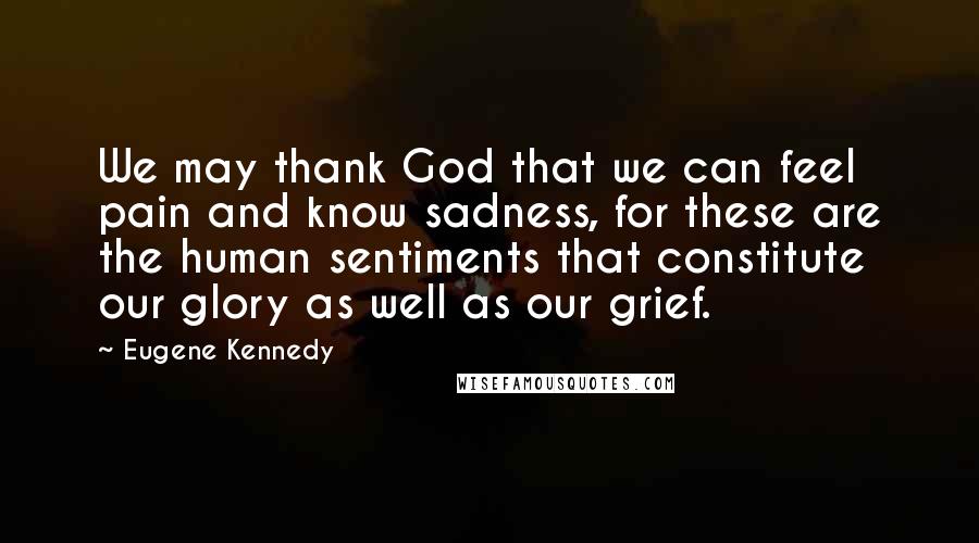 Eugene Kennedy Quotes: We may thank God that we can feel pain and know sadness, for these are the human sentiments that constitute our glory as well as our grief.