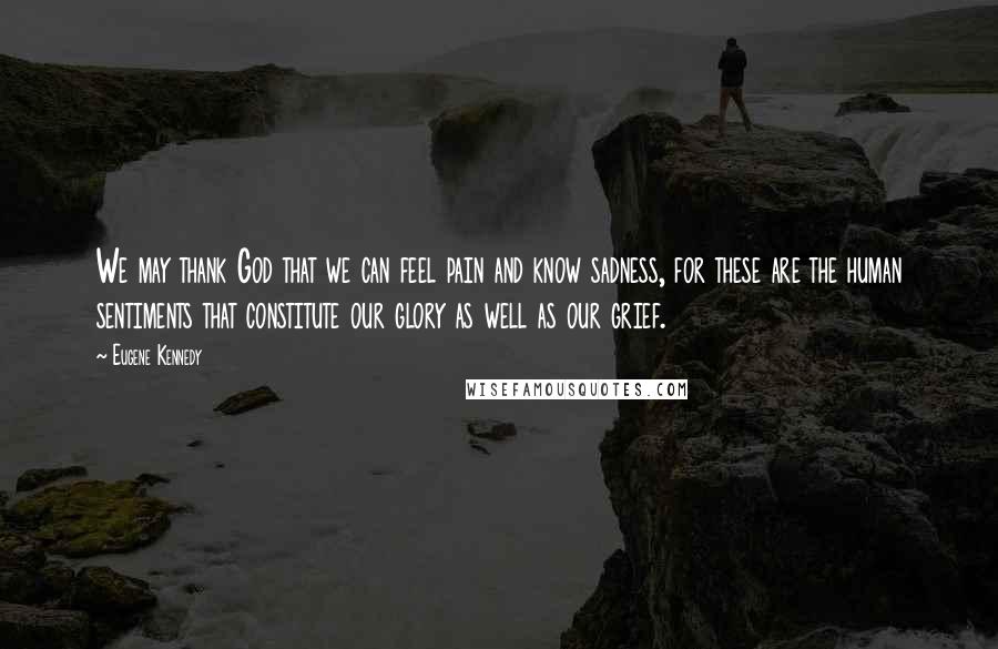 Eugene Kennedy Quotes: We may thank God that we can feel pain and know sadness, for these are the human sentiments that constitute our glory as well as our grief.