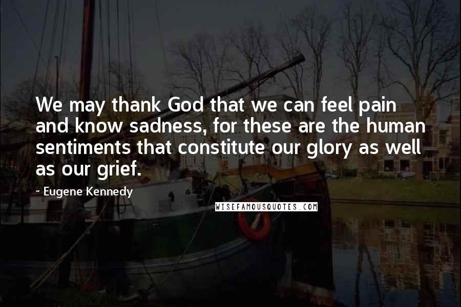 Eugene Kennedy Quotes: We may thank God that we can feel pain and know sadness, for these are the human sentiments that constitute our glory as well as our grief.
