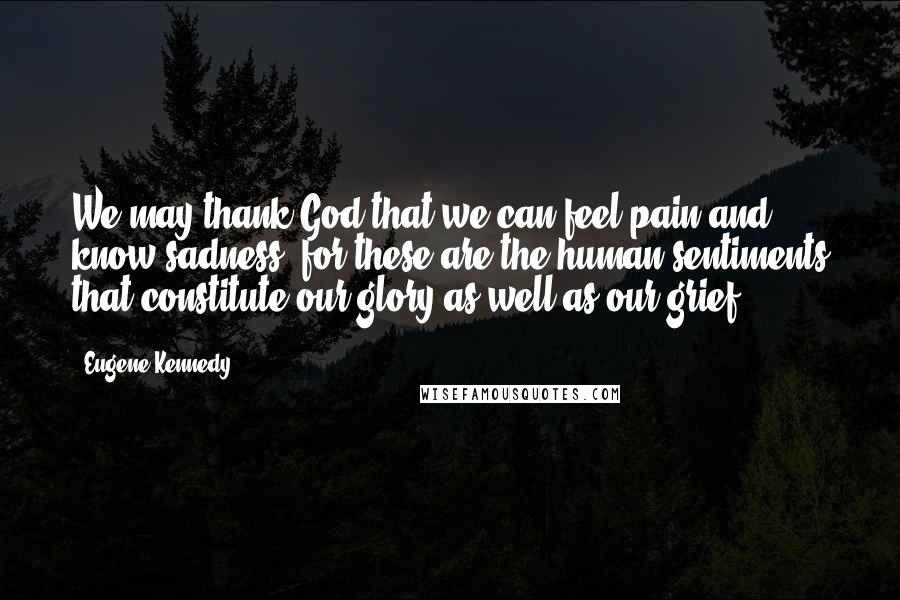 Eugene Kennedy Quotes: We may thank God that we can feel pain and know sadness, for these are the human sentiments that constitute our glory as well as our grief.