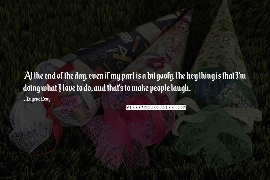 Eugene Levy Quotes: At the end of the day, even if my part is a bit goofy, the key thing is that I'm doing what I love to do, and that's to make people laugh.