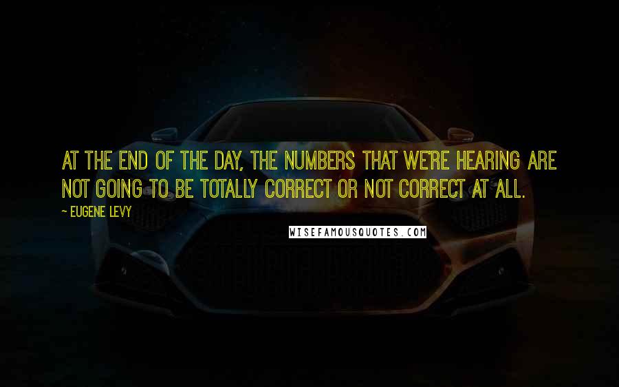 Eugene Levy Quotes: At the end of the day, the numbers that we're hearing are not going to be totally correct or not correct at all.